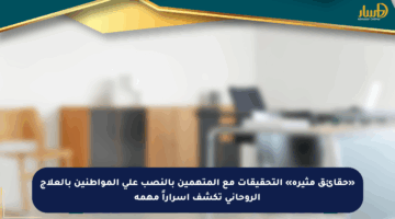 «حقائق مثيرة» التحقيقات مع المتهمين بالنصب على المواطنين بالعلاج الروحاني تكشف أسراراً مهمة